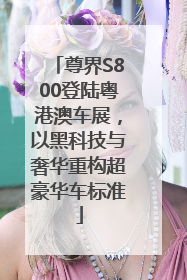 尊界S800登陆粤港澳车展，以黑科技与奢华重构超豪华车标准