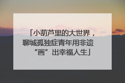 小葫芦里的大世界，聊城孤独症青年用非遗“画”出幸福人生