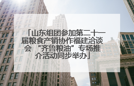 山东组团参加第二十一届粮食产销协作福建洽谈会 “齐鲁粮油”专场推介活动同步举办