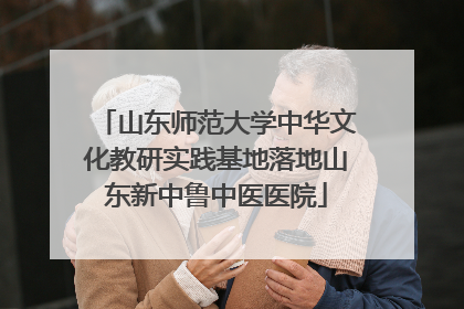 山东师范大学中华文化教研实践基地落地山东新中鲁中医医院