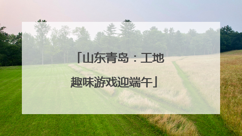 山东青岛：工地趣味游戏迎端午