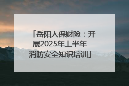 岳阳人保财险：开展2025年上半年消防安全知识培训