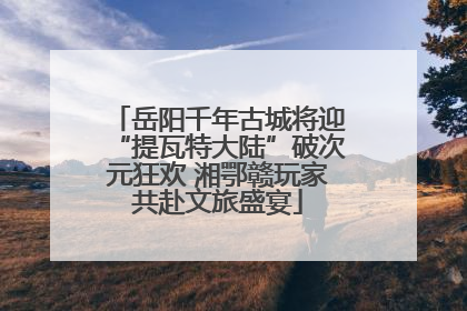 岳阳千年古城将迎“提瓦特大陆”破次元狂欢 湘鄂赣玩家共赴文旅盛宴