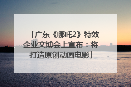 广东《哪吒2》特效企业文博会上宣布：将打造原创动画电影