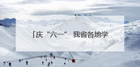 庆“六一” 我省各地学校开展“牢记党的教导 争做强国少年”主题活动