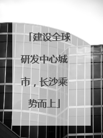 建设全球研发中心城市，长沙乘势而上