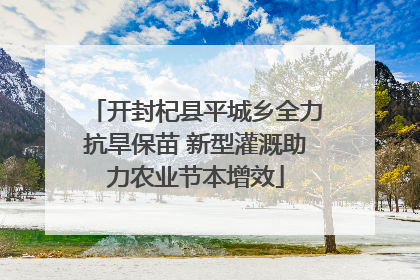 开封杞县平城乡全力抗旱保苗 新型灌溉助力农业节本增效