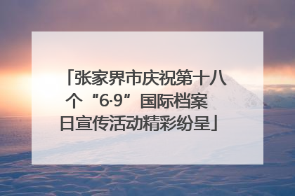 张家界市庆祝第十八个“6·9”国际档案日宣传活动精彩纷呈
