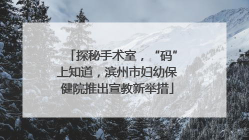 探秘手术室，“码”上知道，滨州市妇幼保健院推出宣教新举措