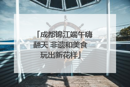 成都锦江端午嗨翻天 非遗和美食玩出新花样