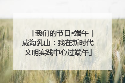 我们的节日•端午｜威海乳山：我在新时代文明实践中心过端午