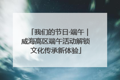 我们的节日·端午｜威海高区端午活动解锁文化传承新体验