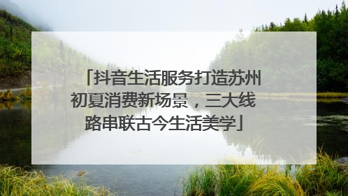 抖音生活服务打造苏州初夏消费新场景，三大线路串联古今生活美学