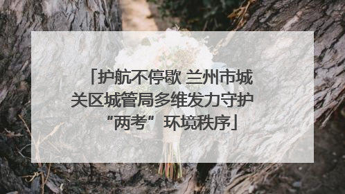 护航不停歇 兰州市城关区城管局多维发力守护“两考”环境秩序