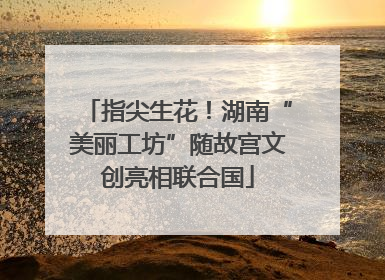 指尖生花！湖南“美丽工坊”随故宫文创亮相联合国