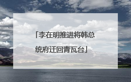 李在明推进将韩总统府迁回青瓦台