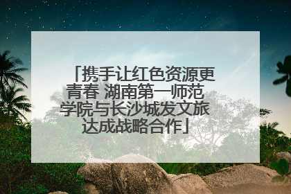 携手让红色资源更青春 湖南第一师范学院与长沙城发文旅达成战略合作