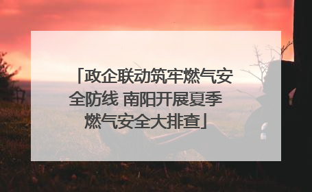 政企联动筑牢燃气安全防线 南阳开展夏季燃气安全大排查