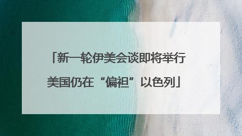 新一轮伊美会谈即将举行 美国仍在“偏袒”以色列