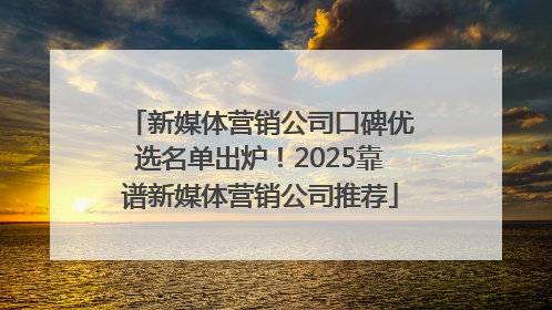 新媒体营销公司口碑优选名单出炉！2025靠谱新媒体营销公司推荐