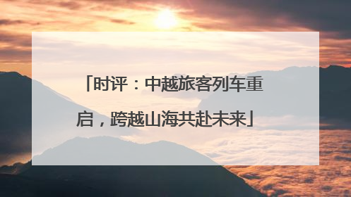 时评：中越旅客列车重启，跨越山海共赴未来