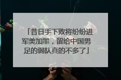 昔日手下败将纷纷进军美加墨，留给中国男足的弱队真的不多了