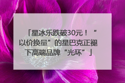 星冰乐跌破30元！“以价换量”的星巴克正褪下高端品牌“光环”