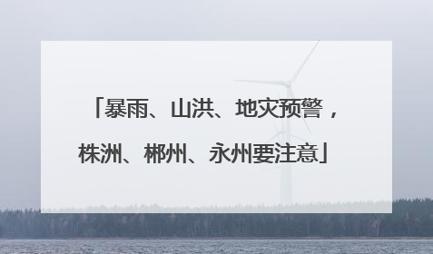 暴雨、山洪、地灾预警，株洲、郴州、永州要注意