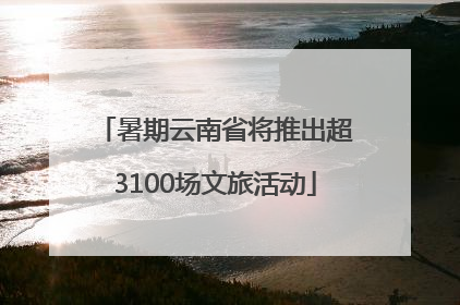 暑期云南省将推出超3100场文旅活动