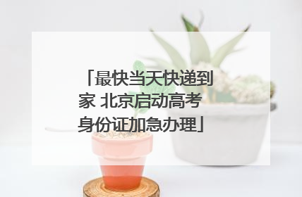 最快当天快递到家 北京启动高考身份证加急办理