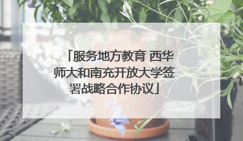 服务地方教育 西华师大和南充开放大学签署战略合作协议