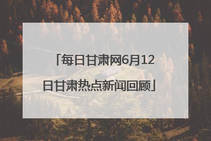每日甘肃网6月12日甘肃热点新闻回顾