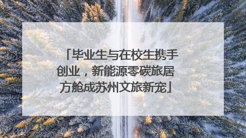 毕业生与在校生携手创业，新能源零碳旅居方舱成苏州文旅新宠