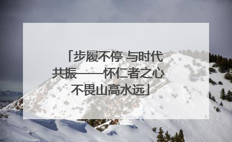步履不停 与时代共振——怀仁者之心 不畏山高水远