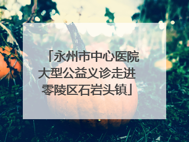 永州市中心医院大型公益义诊走进零陵区石岩头镇
