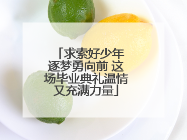 求索好少年 逐梦勇向前 这场毕业典礼温情又充满力量
