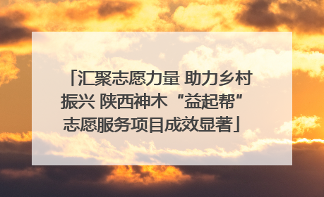 汇聚志愿力量 助力乡村振兴 陕西神木“益起帮”志愿服务项目成效显著