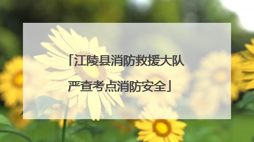 江陵县消防救援大队严查考点消防安全