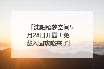 沈阳稻梦空间5月28日开园！免费入园攻略来了