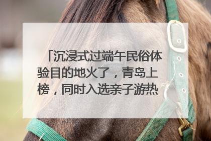 沉浸式过端午民俗体验目的地火了，青岛上榜，同时入选亲子游热门Top10