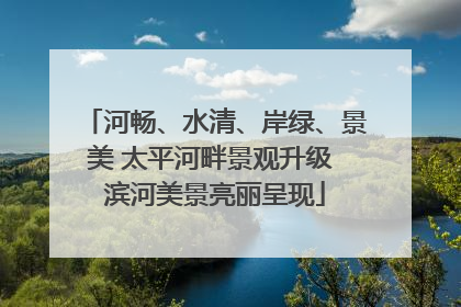河畅、水清、岸绿、景美 太平河畔景观升级 滨河美景亮丽呈现
