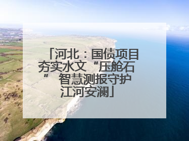 河北：国债项目夯实水文“压舱石” 智慧测报守护江河安澜