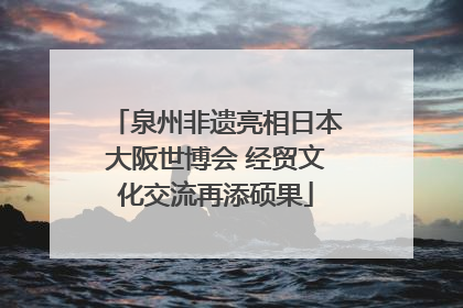 泉州非遗亮相日本大阪世博会 经贸文化交流再添硕果