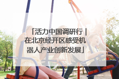活力中国调研行｜在北京经开区感受机器人产业创新发展