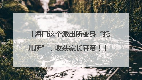 海口这个派出所变身“托儿所”，收获家长狂赞！