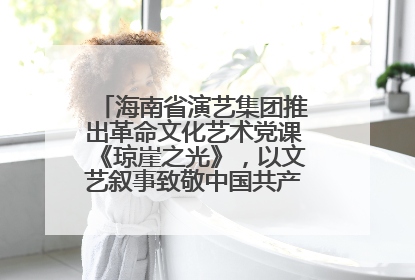 海南省演艺集团推出革命文化艺术党课《琼崖之光》，以文艺叙事致敬中国共产党成立104周年