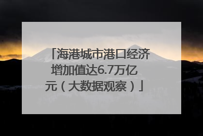 海港城市港口经济增加值达6.7万亿元（大数据观察）
