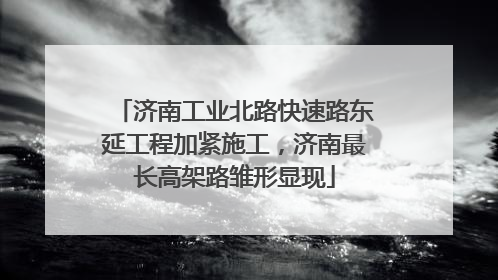 济南工业北路快速路东延工程加紧施工，济南最长高架路雏形显现