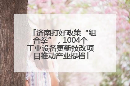 济南打好政策“组合拳”，1004个工业设备更新技改项目推动产业提档