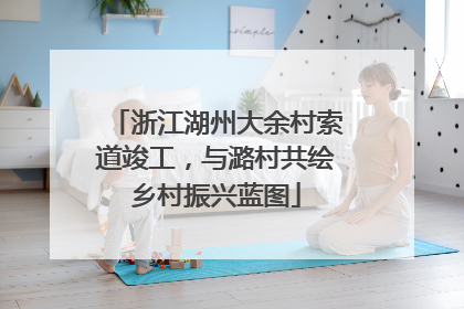 浙江湖州大余村索道竣工，与潞村共绘乡村振兴蓝图